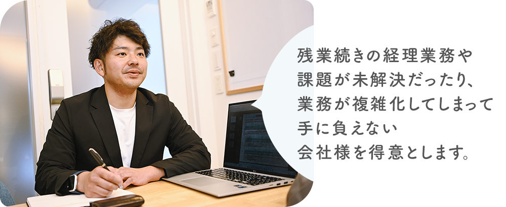 残業続きの経理業務や課題が未解決だったり、業務が複雑化してしまって手に負えない会社様を得意とします。